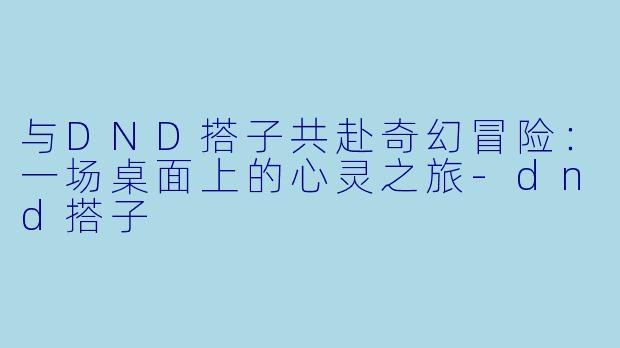 与DND搭子共赴奇幻冒险：一场桌面上的心灵之旅-dnd搭子