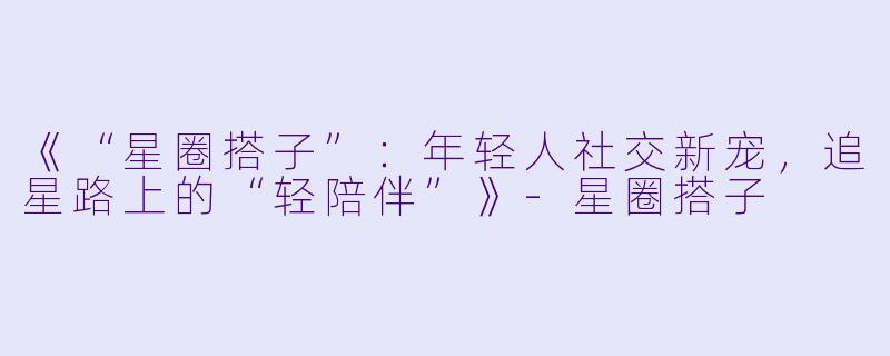 《“星圈搭子”：年轻人社交新宠，追星路上的“轻陪伴”》-星圈搭子