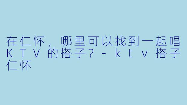 在仁怀，哪里可以找到一起唱KTV的搭子？-ktv搭子仁怀
