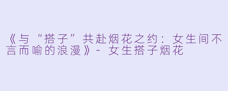 《与“搭子”共赴烟花之约：女生间不言而喻的浪漫》-女生搭子烟花