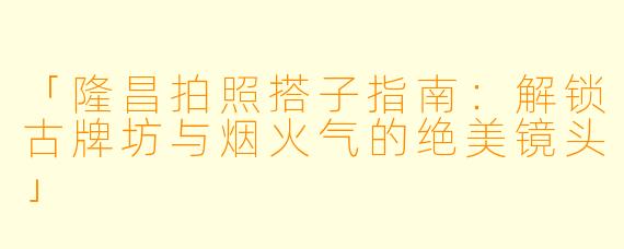 「隆昌拍照搭子指南：解锁古牌坊与烟火气的绝美镜头」