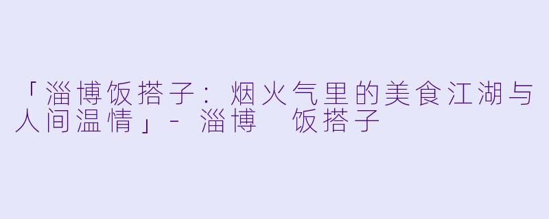 「淄博饭搭子：烟火气里的美食江湖与人间温情」-淄博 饭搭子