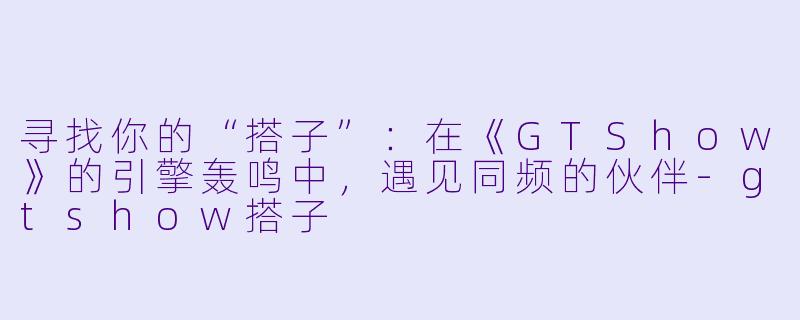寻找你的“搭子”：在《GTShow》的引擎轰鸣中，遇见同频的伙伴-gtshow搭子
