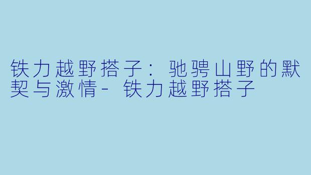 铁力越野搭子：驰骋山野的默契与激情-铁力越野搭子