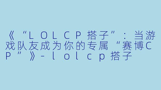 《“LOLCP搭子”：当游戏队友成为你的专属“赛博CP”》-lolcp搭子