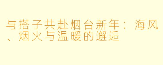 与搭子共赴烟台新年：海风、烟火与温暖的邂逅