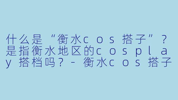 什么是“衡水cos搭子”？是指衡水地区的cosplay搭档吗？-衡水cos搭子