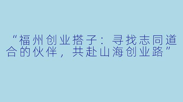 “福州创业搭子：寻找志同道合的伙伴，共赴山海创业路”