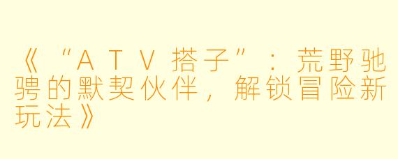 《“ATV搭子”：荒野驰骋的默契伙伴，解锁冒险新玩法》