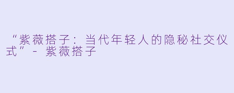 “紫薇搭子：当代年轻人的隐秘社交仪式”-紫薇搭子