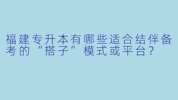 福建专升本有哪些适合结伴备考的“搭子”模式或平台？
