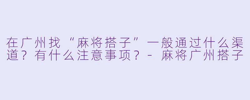 在广州找“麻将搭子”一般通过什么渠道？有什么注意事项？-麻将广州搭子