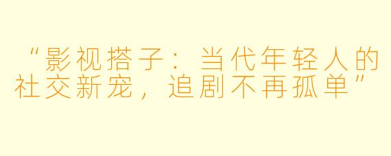 “影视搭子：当代年轻人的社交新宠，追剧不再孤单”