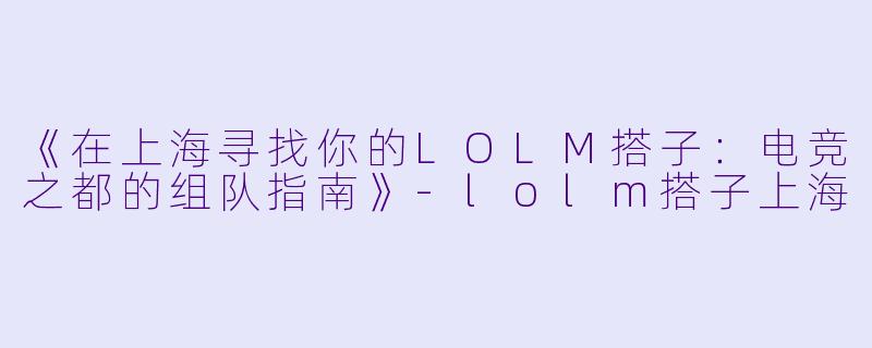 《在上海寻找你的LOLM搭子：电竞之都的组队指南》-lolm搭子上海