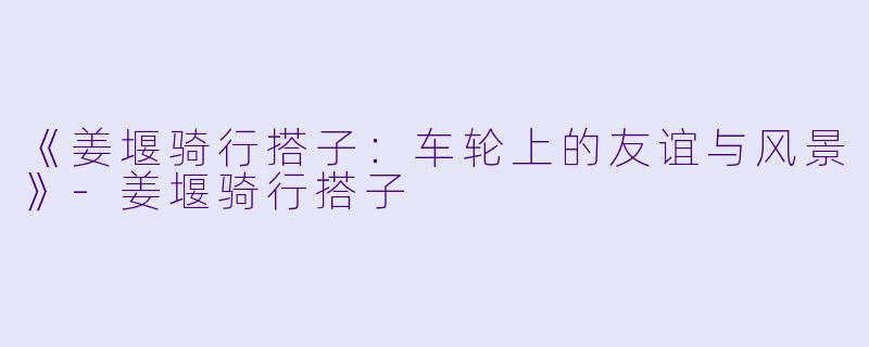 《姜堰骑行搭子：车轮上的友谊与风景》-姜堰骑行搭子