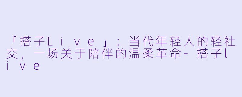 「搭子Live」：当代年轻人的轻社交，一场关于陪伴的温柔革命-搭子live