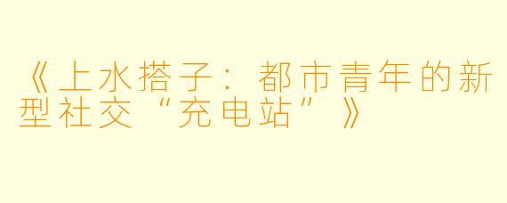 《上水搭子：都市青年的新型社交“充电站”》