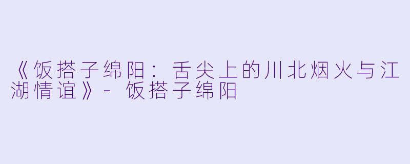 《饭搭子绵阳：舌尖上的川北烟火与江湖情谊》-饭搭子绵阳
