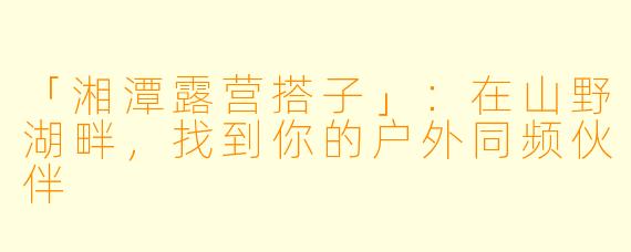「湘潭露营搭子」：在山野湖畔，找到你的户外同频伙伴
