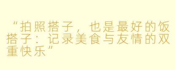 “拍照搭子，也是最好的饭搭子：记录美食与友情的双重快乐”