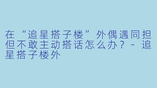 在“追星搭子楼”外偶遇同担但不敢主动搭话怎么办？-追星搭子楼外