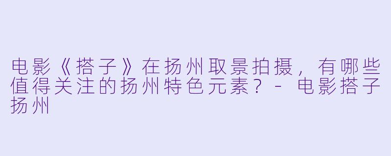 电影《搭子》在扬州取景拍摄，有哪些值得关注的扬州特色元素？-电影搭子扬州