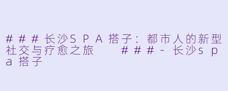 ###长沙SPA搭子：都市人的新型社交与疗愈之旅

###-长沙spa搭子