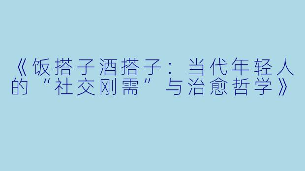 《饭搭子酒搭子：当代年轻人的“社交刚需”与治愈哲学》