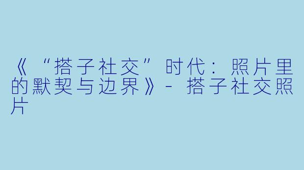 《“搭子社交”时代：照片里的默契与边界》-搭子社交照片