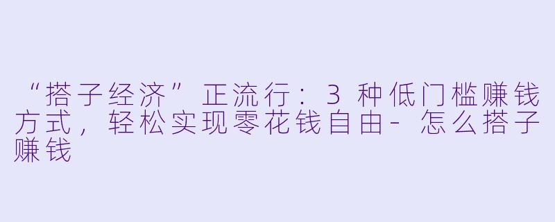 “搭子经济”正流行：3种低门槛赚钱方式，轻松实现零花钱自由-怎么搭子赚钱