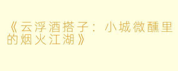 《云浮酒搭子：小城微醺里的烟火江湖》