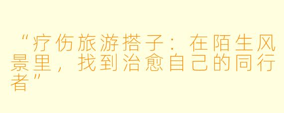 “疗伤旅游搭子：在陌生风景里，找到治愈自己的同行者”