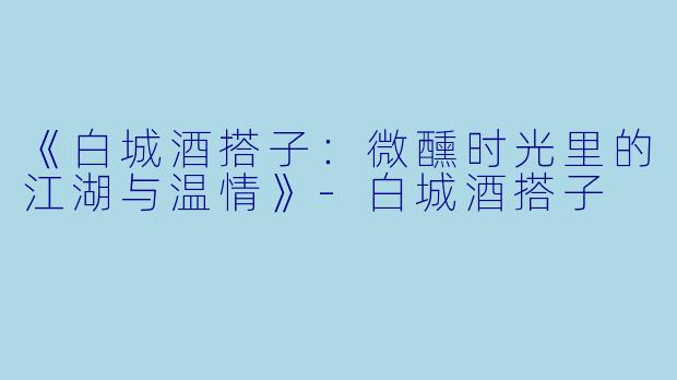 《白城酒搭子：微醺时光里的江湖与温情》-白城酒搭子