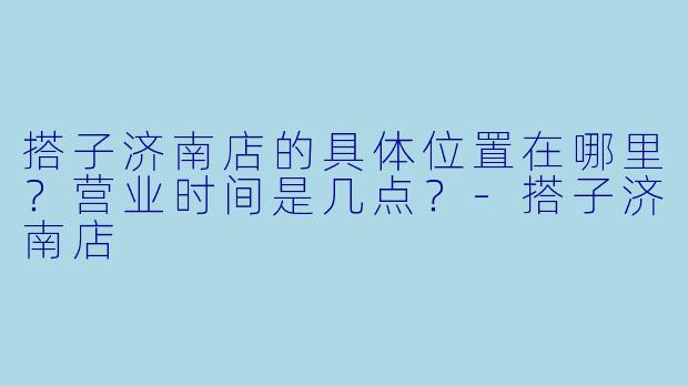 搭子济南店的具体位置在哪里？营业时间是几点？