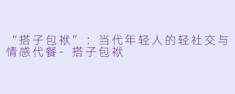 “搭子包袱”：当代年轻人的轻社交与情感代餐-搭子包袱