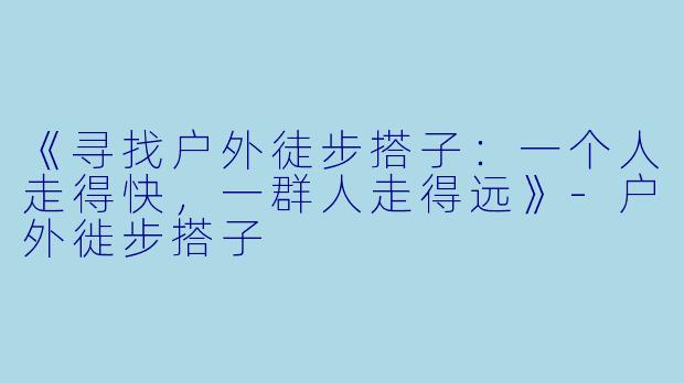 《寻找户外徒步搭子：一个人走得快，一群人走得远》-户外徙步搭子
