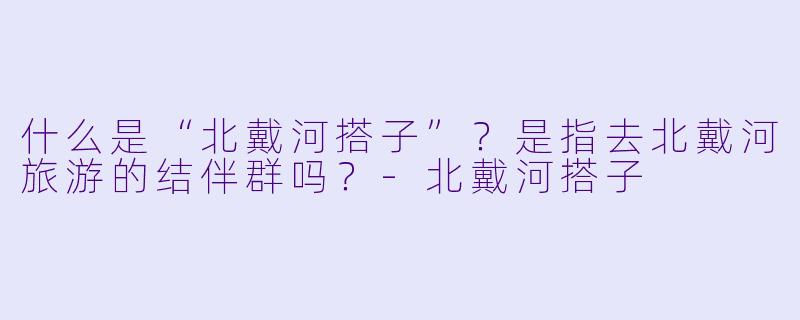 什么是“北戴河搭子”？是指去北戴河旅游的结伴群吗？-北戴河搭子