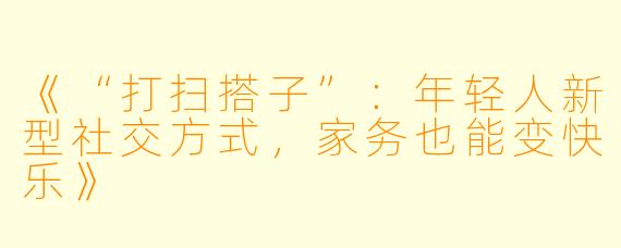 《“打扫搭子”：年轻人新型社交方式，家务也能变快乐》