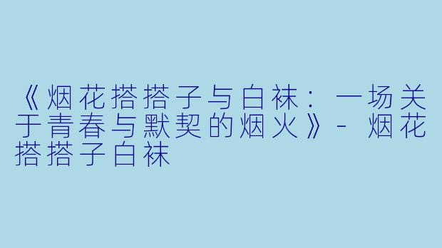 《烟花搭搭子与白袜：一场关于青春与默契的烟火》-烟花搭搭子白袜