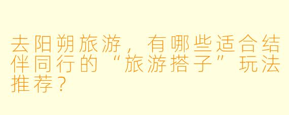 去阳朔旅游，有哪些适合结伴同行的“旅游搭子”玩法推荐？