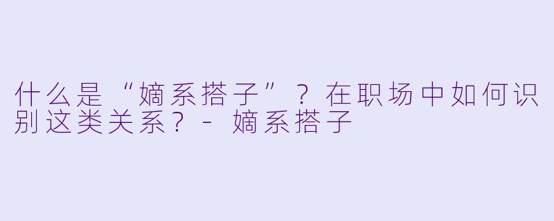 什么是“嫡系搭子”？在职场中如何识别这类关系？-嫡系搭子