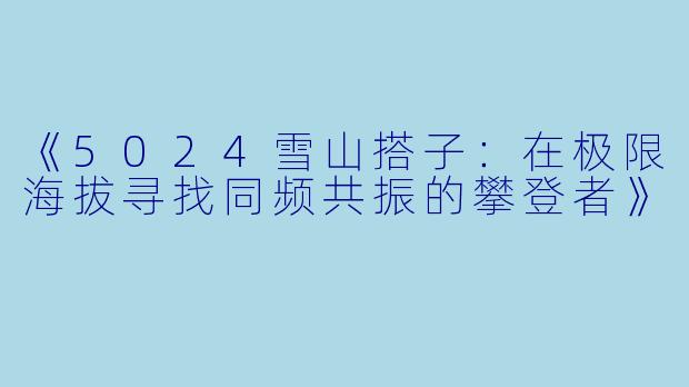 《5024雪山搭子：在极限海拔寻找同频共振的攀登者》
