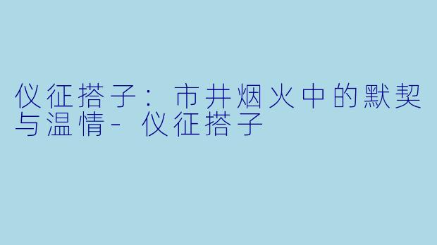 仪征搭子：市井烟火中的默契与温情-仪征搭子