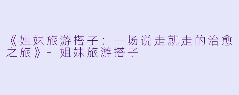 《姐妹旅游搭子：一场说走就走的治愈之旅》-姐妹旅游搭子