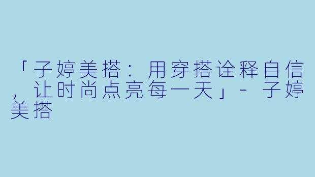「子婷美搭：用穿搭诠释自信，让时尚点亮每一天」-子婷美搭