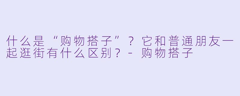 什么是“购物搭子”？它和普通朋友一起逛街有什么区别？
