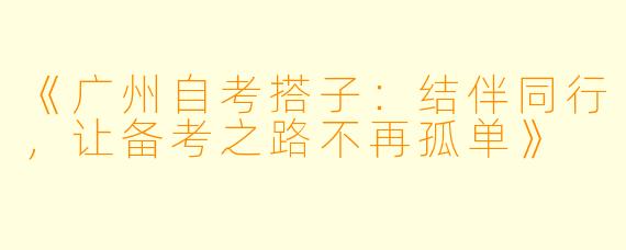 《广州自考搭子：结伴同行，让备考之路不再孤单》