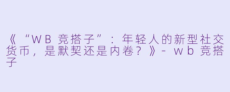 《“WB竞搭子”：年轻人的新型社交货币，是默契还是内卷？》-wb竞搭子
