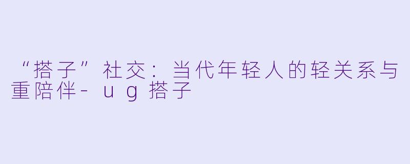“搭子”社交：当代年轻人的轻关系与重陪伴-ug搭子