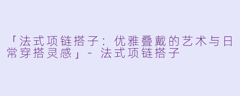 「法式项链搭子：优雅叠戴的艺术与日常穿搭灵感」-法式项链搭子